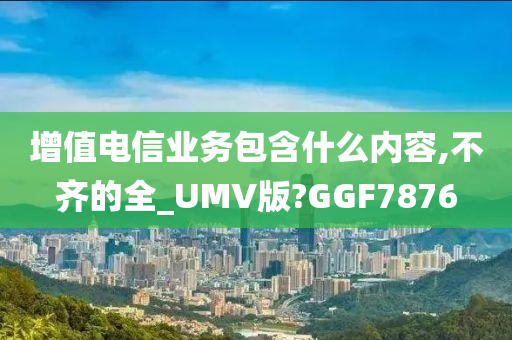 增值电信业务包含什么内容,不齐的全_UMV版?GGF7876