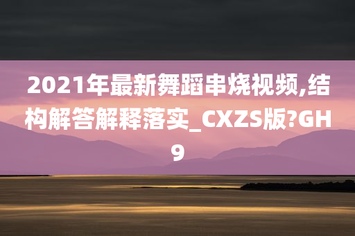 2021年最新舞蹈串烧视频,结构解答解释落实_CXZS版?GH9