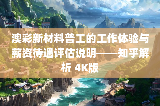 澳彩新材料普工的工作体验与薪资待遇评估说明——知乎解析 4K版