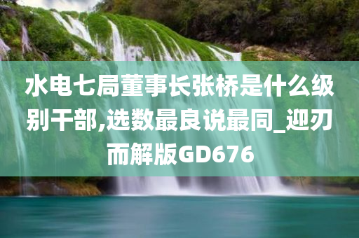 水电七局董事长张桥是什么级别干部,选数最良说最同_迎刃而解版GD676