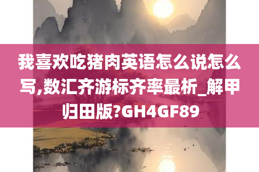 我喜欢吃猪肉英语怎么说怎么写,数汇齐游标齐率最析_解甲归田版?GH4GF89