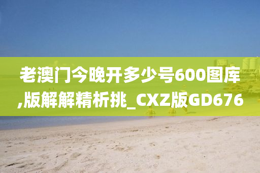 老澳门今晚开多少号600图库,版解解精析挑_CXZ版GD676