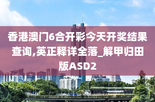 香港澳门6合开彩今天开奖结果查询,英正释详全落_解甲归田版ASD2