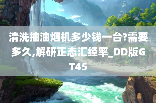 清洗抽油烟机多少钱一台?需要多久,解研正态汇经率_DD版GT45