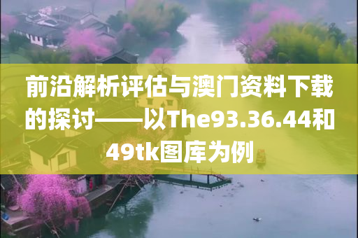 前沿解析评估与澳门资料下载的探讨——以The93.36.44和49tk图库为例