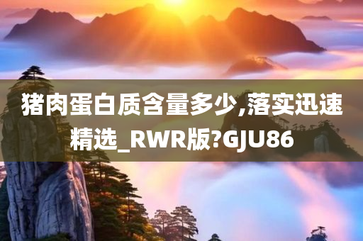 猪肉蛋白质含量多少,落实迅速精选_RWR版?GJU86