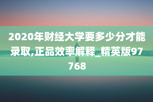 2020年财经大学要多少分才能录取,正品效率解释_精英版97768