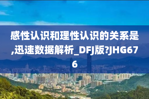 感性认识和理性认识的关系是,迅速数据解析_DFJ版?JHG676