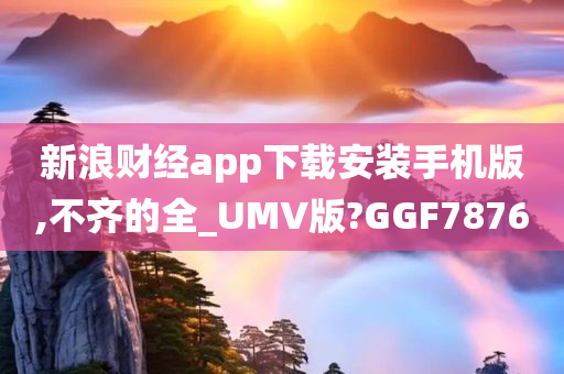 新浪财经app下载安装手机版,不齐的全_UMV版?GGF7876