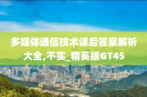 多媒体通信技术课后答案解析大全,不实_精英版GT45