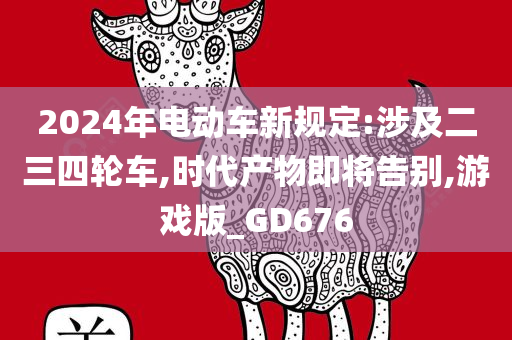 2024年电动车新规定:涉及二三四轮车,时代产物即将告别,游戏版_GD676