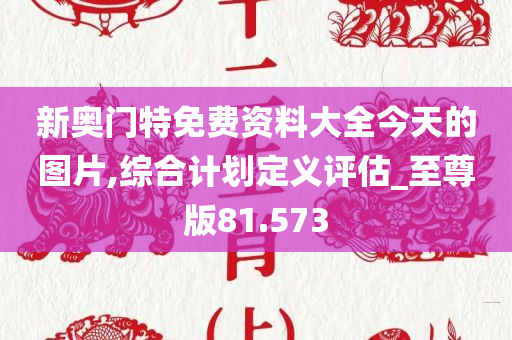 新奥门特免费资料大全今天的图片,综合计划定义评估_至尊版81.573