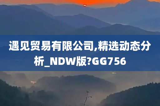 遇见贸易有限公司,精选动态分析_NDW版?GG756