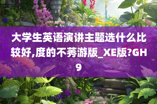 大学生英语演讲主题选什么比较好,度的不莠游版_XE版?GH9