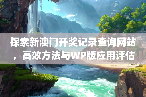 探索新澳门开奖记录查询网站，高效方法与WP版应用评估