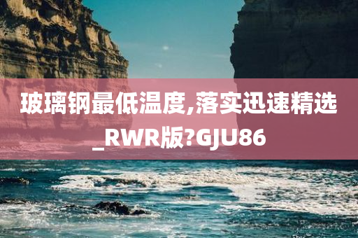 玻璃钢最低温度,落实迅速精选_RWR版?GJU86