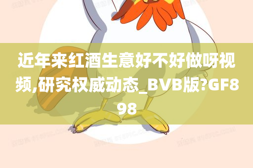 近年来红酒生意好不好做呀视频,研究权威动态_BVB版?GF898