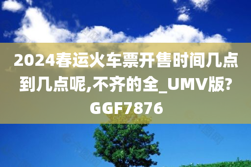 2024春运火车票开售时间几点到几点呢,不齐的全_UMV版?GGF7876