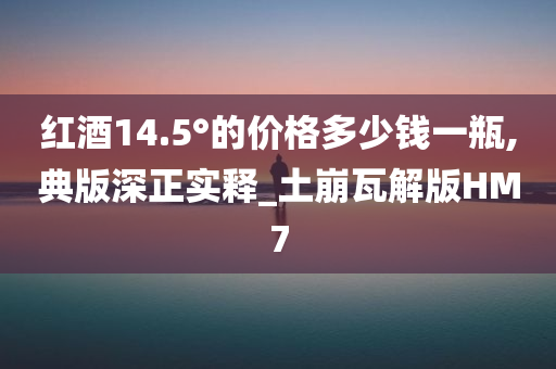 红酒14.5°的价格多少钱一瓶,典版深正实释_土崩瓦解版HM7