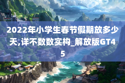 2022年小学生春节假期放多少天,详不数数实构_解放版GT45