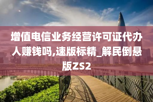 增值电信业务经营许可证代办人赚钱吗,速版标精_解民倒悬版ZS2