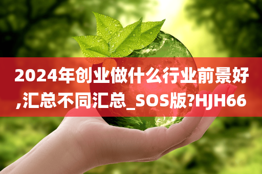 2024年创业做什么行业前景好,汇总不同汇总_SOS版?HJH66