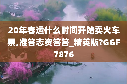 20年春运什么时间开始卖火车票,准答态资答答_精英版?GGF7876