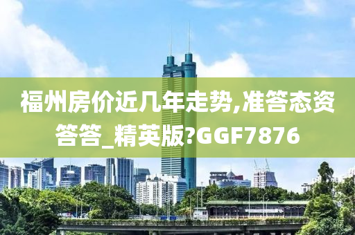 福州房价近几年走势,准答态资答答_精英版?GGF7876