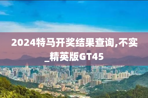 2024特马开奖结果查询,不实_精英版GT45