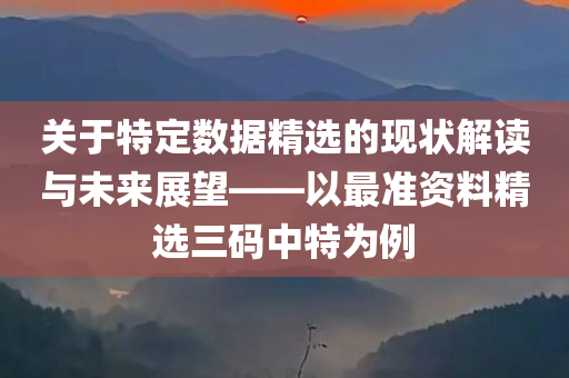 关于特定数据精选的现状解读与未来展望——以最准资料精选三码中特为例