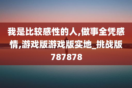 我是比较感性的人,做事全凭感情,游戏版游戏版实地_挑战版787878