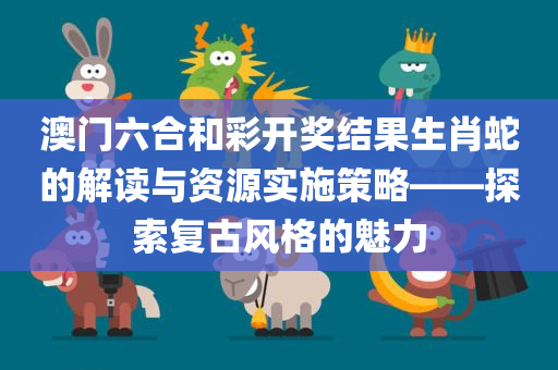 澳门六合和彩开奖结果生肖蛇的解读与资源实施策略——探索复古风格的魅力