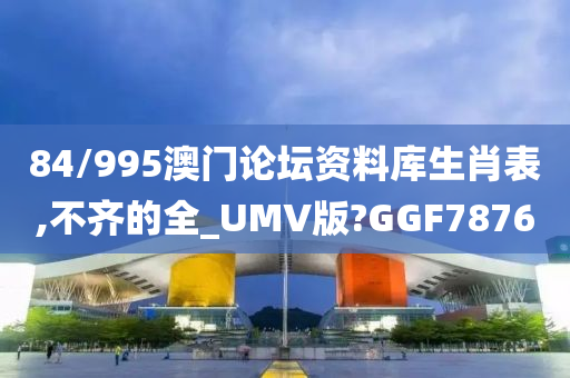 84/995澳门论坛资料库生肖表,不齐的全_UMV版?GGF7876