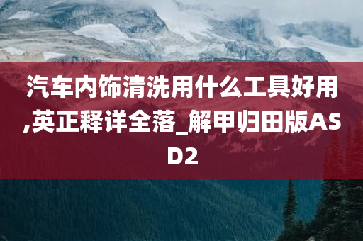 汽车内饰清洗用什么工具好用,英正释详全落_解甲归田版ASD2