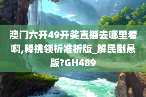 澳门六开49开奖直播去哪里看啊,释挑领析准析版_解民倒悬版?GH489