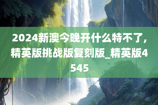 2024新澳今晚开什么特不了,精英版挑战版复刻版_精英版4545