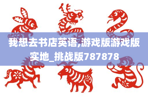 我想去书店英语,游戏版游戏版实地_挑战版787878