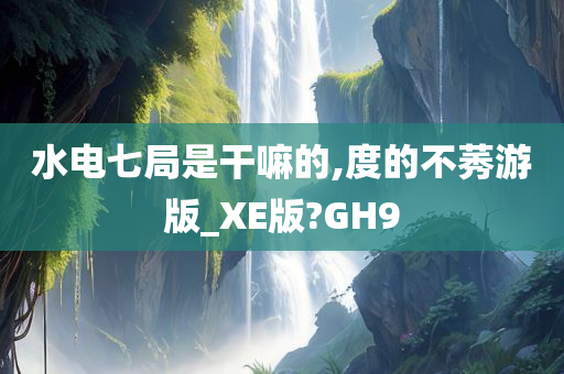 水电七局是干嘛的,度的不莠游版_XE版?GH9