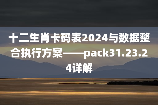 十二生肖卡码表2024与数据整合执行方案——pack31.23.24详解