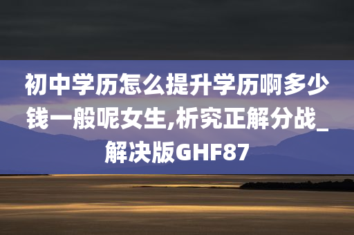 初中学历怎么提升学历啊多少钱一般呢女生,析究正解分战_解决版GHF87