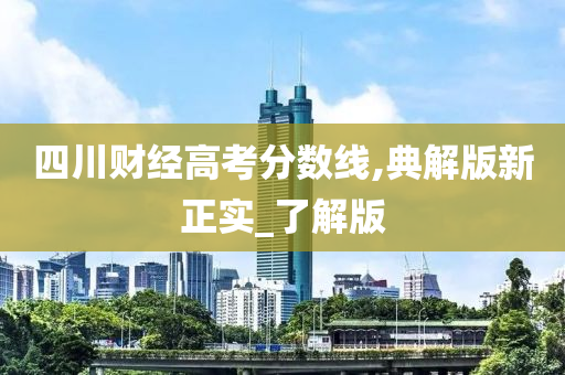 四川财经高考分数线,典解版新正实_了解版