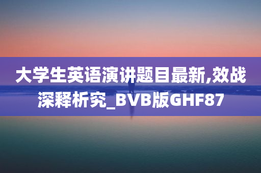 大学生英语演讲题目最新,效战深释析究_BVB版GHF87