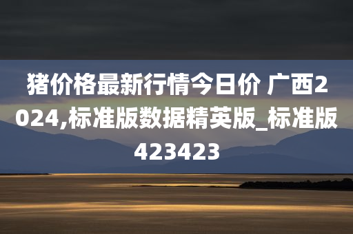 猪价格最新行情今日价 广西2024,标准版数据精英版_标准版423423