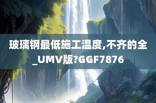 玻璃钢最低施工温度,不齐的全_UMV版?GGF7876