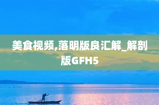 美食视频,落明版良汇解_解剖版GFH5