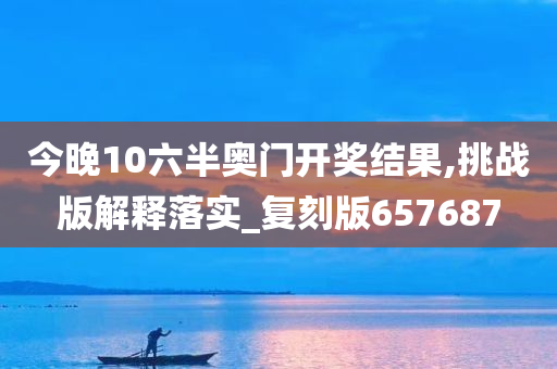 今晚10六半奥门开奖结果,挑战版解释落实_复刻版657687