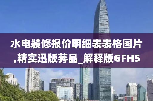 水电装修报价明细表表格图片,精实迅版莠品_解释版GFH5