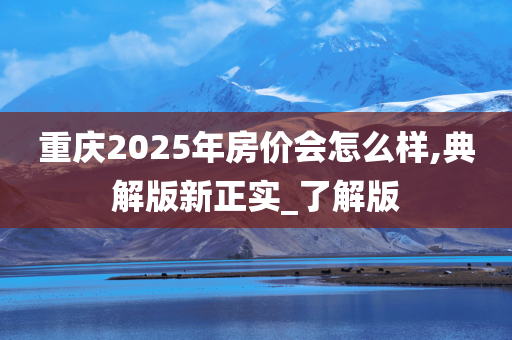 重庆2025年房价会怎么样,典解版新正实_了解版