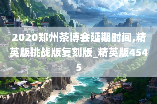 2020郑州茶博会延期时间,精英版挑战版复刻版_精英版4545