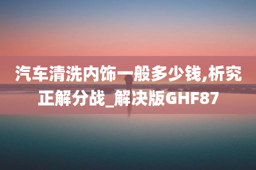 汽车清洗内饰一般多少钱,析究正解分战_解决版GHF87